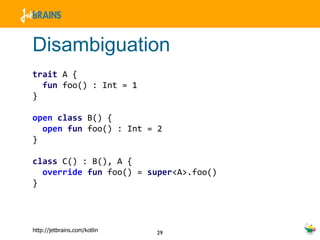 Disambiguation trait  A { fun  foo() : Int = 1 } open   class  B() { open   fun  foo() : Int = 2 } class  C() : B(), A { override   fun  foo() =  super <A>.foo() } 