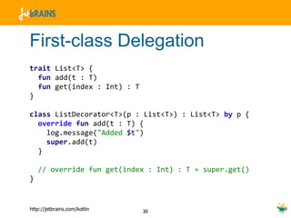 First-class Delegation trait  List<T> {  fun  add(t : T) fun  get(index : Int) : T } class  ListDecorator<T>(p : List<T>) : List<T>  by  p { override   fun  add(t : T) { log.message( "Added  $ t " ) super .add(t) } // override fun get(index : Int) : T = super.get() } 