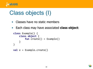 Class objects (I) Classes have no static members Each class may have associated  class object : class  Example() { class   object  { fun  create() = Example() } } val  e = Example.create() 