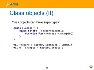 Class objects (II) Class objects can have supertypes: class  Example() { class  object   : Factory<Example> { override   fun  create() = Example() } } val  factory : Factory<Example> = Example val  e : Example = factory.create() 