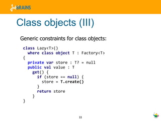 Class objects (III) Generic constraints for class objects: class  Lazy<T>()  where   class   object  T : Factory<T>  { private   var  store : T? = null public   val  value : T get () { if  (store ==  null ) { store =  T.create() } return  store } } 