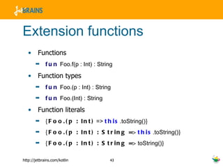 Extension functions Functions fun  Foo.f(p : Int) : String Function types fun  Foo.(p : Int) : String fun  Foo.(Int) : String Function literals {Foo.(p : Int)  =>  this .toString() } {Foo.(p : Int) : String =>   this .toString() } {Foo.(p : Int) : String =>  toString() } 