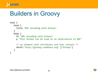 Builders in Groovy html {  head {  title  "XML encoding with Groovy"   }  body {  h1  "XML encoding with Groovy"  p  "this format can be used as an alternative to XML"   /* an element with attributes and text content */ ahref: 'http://groovy.codehaus.org'  [ "Groovy" ] } } 