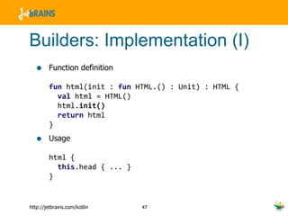 Builders: Implementation (I) Function definition fun  html(init :  fun  HTML.() : Unit) : HTML {    val  html = HTML()   html. init()   return  html } Usage html {   this .head { ... } } 