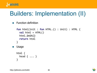 Builders: Implementation (II) Function definition fun  html(init :  fun  HTML.() : Unit) : HTML {    val  html = HTML()   html. init()   return  html } Usage html {   head { ... } } 