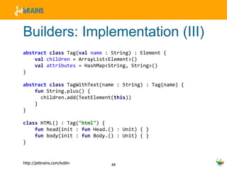 Builders: Implementation (III) abstract   class  Tag( val   name  : String) : Element { val   children  = ArrayList<Element>()  val   attributes  = HashMap<String, String>()  } abstract   class  TagWithText(name : String) : Tag(name) {  fun  String.plus() { children.add(TextElement( this )) } } class  HTML() : Tag( "html" ) { fun  head(init :  fun  Head.() : Unit) { }  fun  body(init :  fun  Body.() : Unit) { } } 