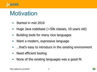 Motivation Started in mid 2010 Huge Java codebase (>50k classes, 10 years old) Building tools for many nice languages Want a modern, expressive language … that’s easy to introduce in the existing environment Need efficient tooling None of the existing languages was a good fit 