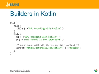 Builders in Kotlin html {  head {  title { + "XML encoding with Kotlin"  } }  body {  h1 { + "XML encoding with Kotlin"  } p { + "this format is now  type-safe "  } /* an element with attributes and text content */ a(href= "http://jetbrains.com/kotlin" ) { + "Kotlin"  } } } 