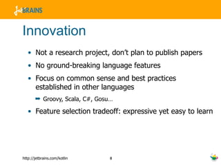 Innovation Not a research project, don’t plan to publish papers No ground-breaking language features Focus on common sense and best practices established in other languages Groovy, Scala, C#, Gosu… Feature selection tradeoff: expressive yet easy to learn 