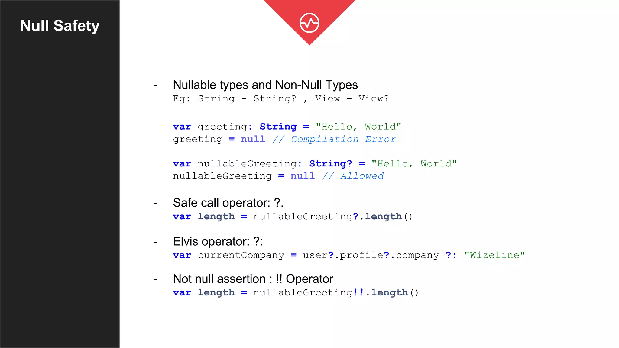Null Safety
- Nullable types and Non-Null Types
Eg: String - String? , View - View?
var greeting: String = "Hello, World"
greeting = null // Compilation Error
var nullableGreeting: String? = "Hello, World"
nullableGreeting = null // Allowed
- Safe call operator: ?.
var length = nullableGreeting?.length()
- Elvis operator: ?:
var currentCompany = user?.profile?.company ?: "Wizeline"
- Not null assertion : !! Operator
var length = nullableGreeting!!.length()
 
