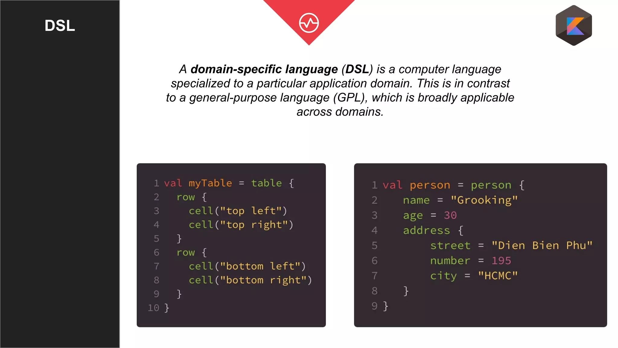 DSL
A domain-specific language (DSL) is a computer language
specialized to a particular application domain. This is in contrast
to a general-purpose language (GPL), which is broadly applicable
across domains.
 