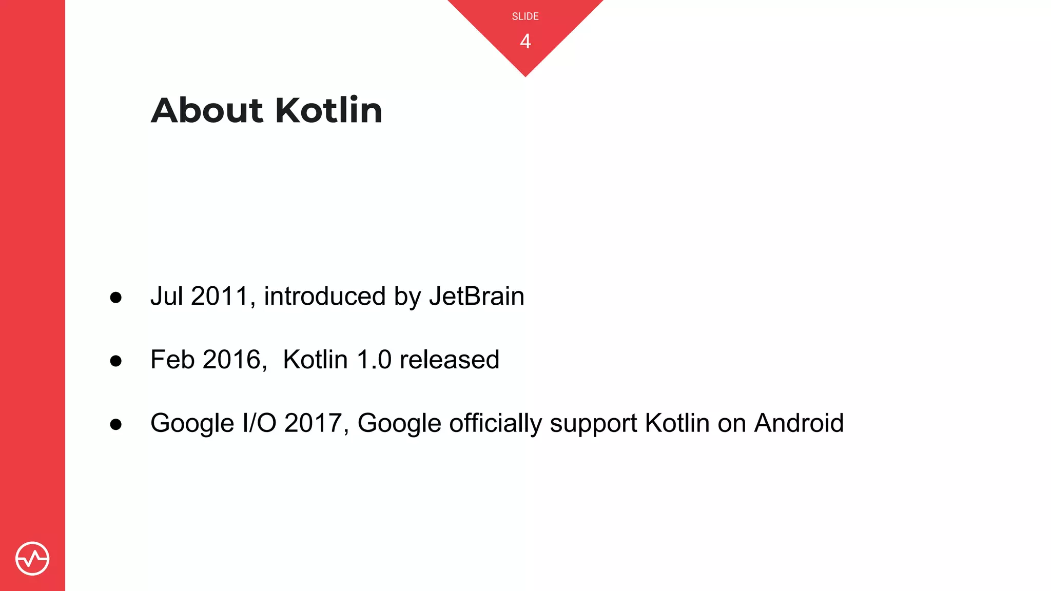 SLIDE
4
About Kotlin
● Jul 2011, introduced by JetBrain
● Feb 2016, Kotlin 1.0 released
● Google I/O 2017, Google officially support Kotlin on Android
 