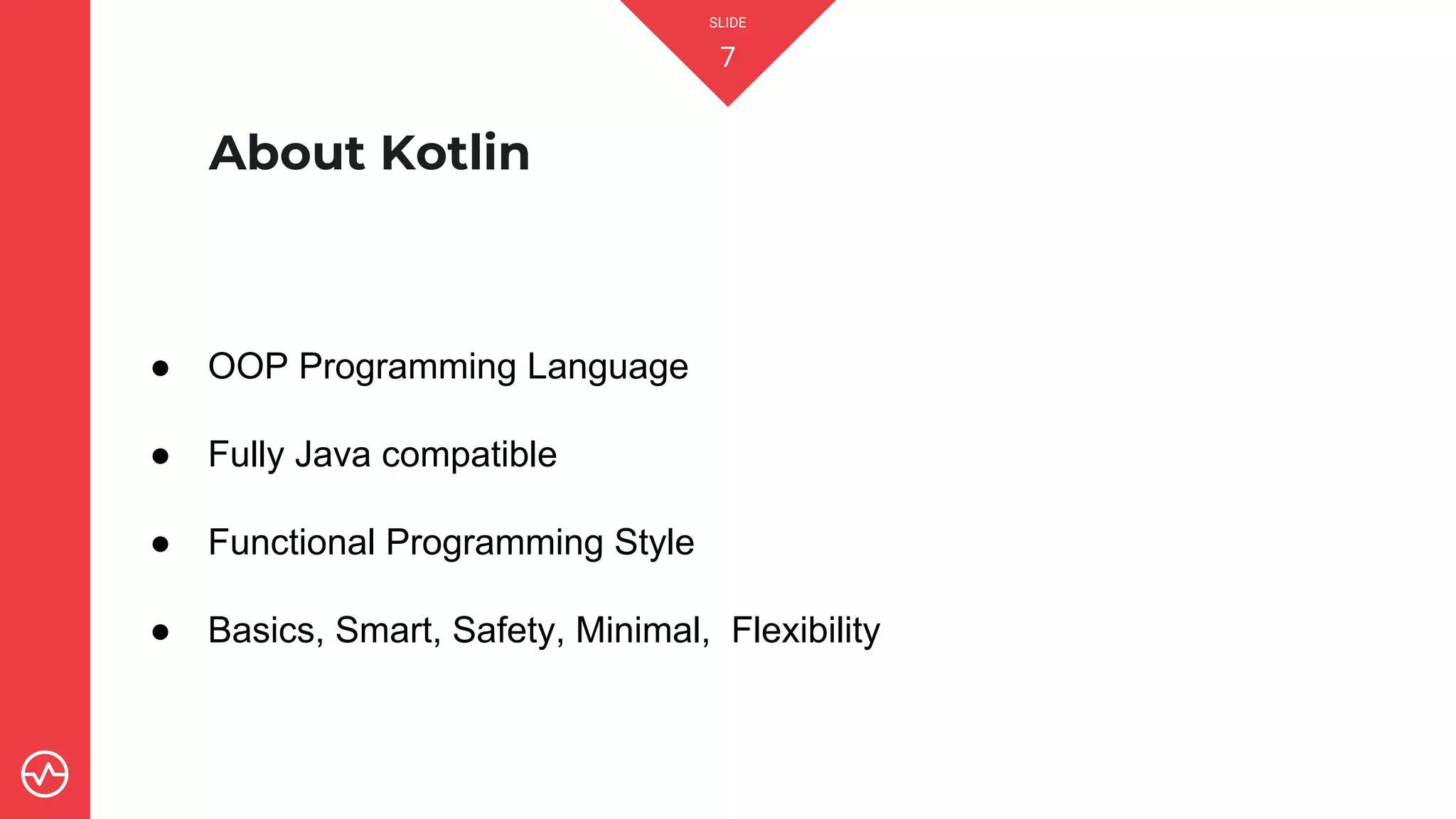 SLIDE
7
About Kotlin
● OOP Programming Language
● Fully Java compatible
● Functional Programming Style
● Basics, Smart, Safety, Minimal, Flexibility
 