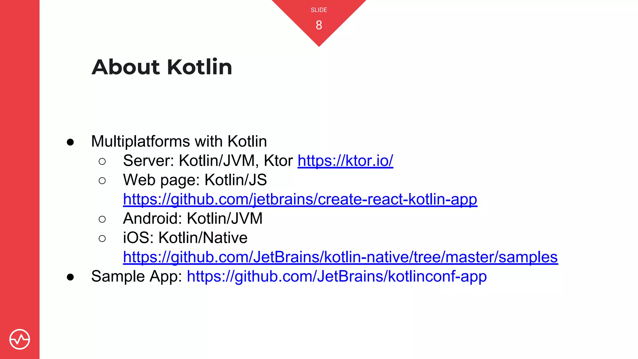 SLIDE
8
About Kotlin
● Multiplatforms with Kotlin
○ Server: Kotlin/JVM, Ktor https://ktor.io/
○ Web page: Kotlin/JS
https://github.com/jetbrains/create-react-kotlin-app
○ Android: Kotlin/JVM
○ iOS: Kotlin/Native
https://github.com/JetBrains/kotlin-native/tree/master/samples
● Sample App: https://github.com/JetBrains/kotlinconf-app
 