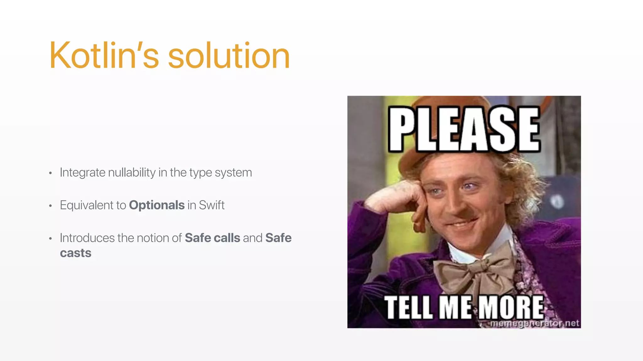 Kotlin’s solution
• Integrate nullability in the type system
• Equivalent to Optionals in Swift
• Introduces the notion of Safe calls and Safe
casts
 