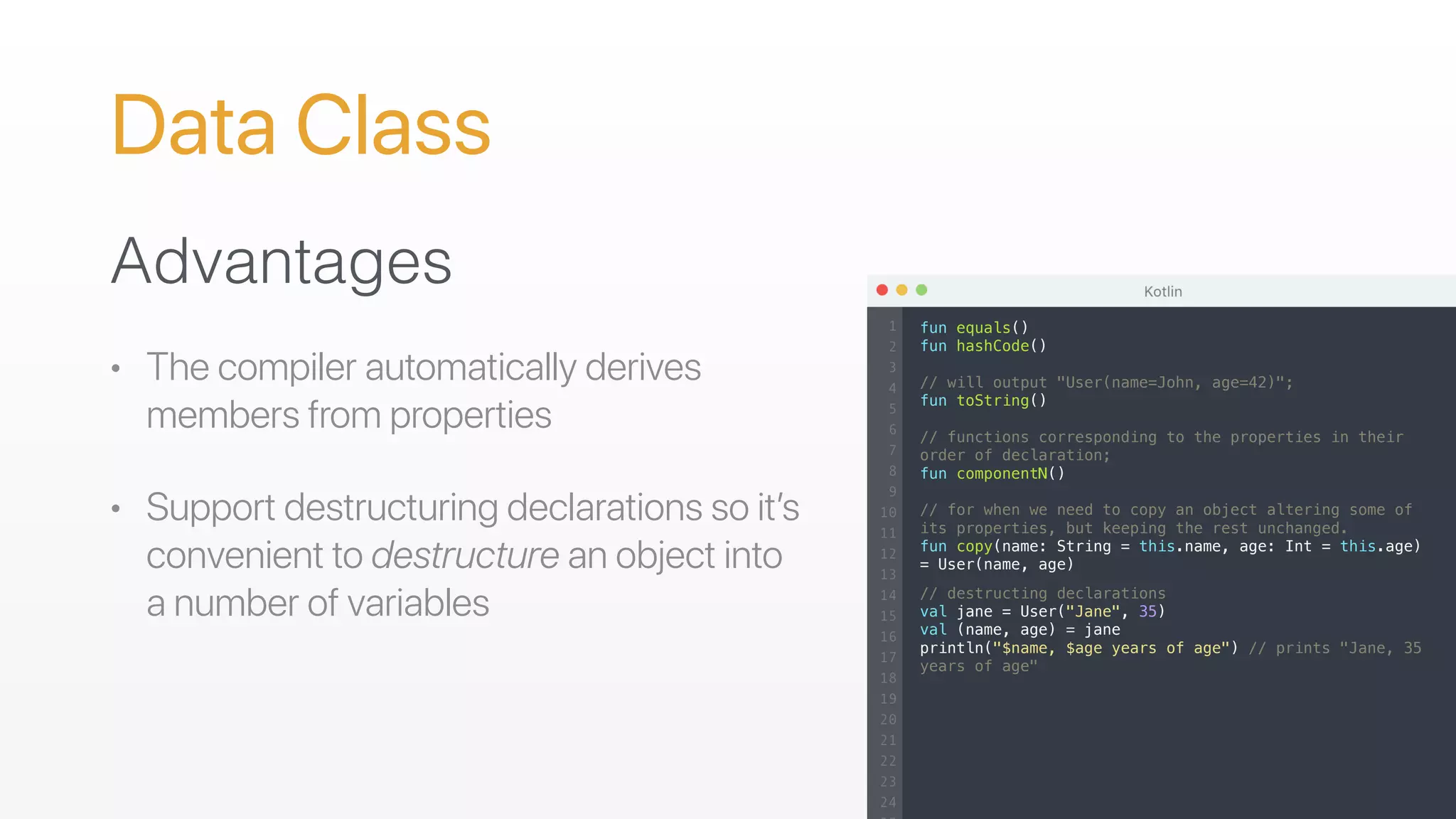 Data Class
Advantages
• The compiler automatically derives
members from properties
• Support destructuring declarations so it’s
convenient to destructure an object into
a number of variables
fun equals()
fun hashCode()
// will output "User(name=John, age=42)";
fun toString()
// functions corresponding to the properties in their
order of declaration;
fun componentN()
// for when we need to copy an object altering some of
its properties, but keeping the rest unchanged.
fun copy(name: String = this.name, age: Int = this.age)
= User(name, age)
// destructing declarations
val jane = User("Jane", 35)
val (name, age) = jane
println("$name, $age years of age") // prints "Jane, 35
years of age"
 