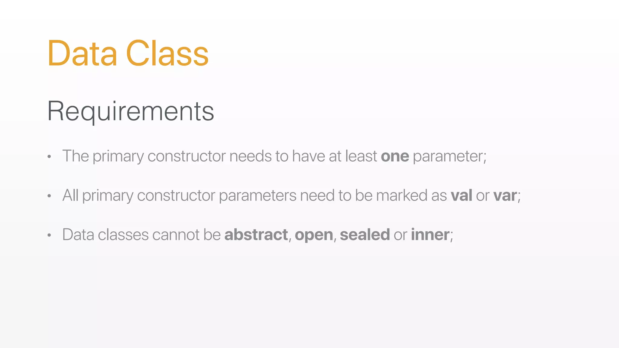 Data Class
Requirements
• The primary constructor needs to have at least one parameter;
• All primary constructor parameters need to be marked as val or var;
• Data classes cannot be abstract,open,sealed or inner;
 