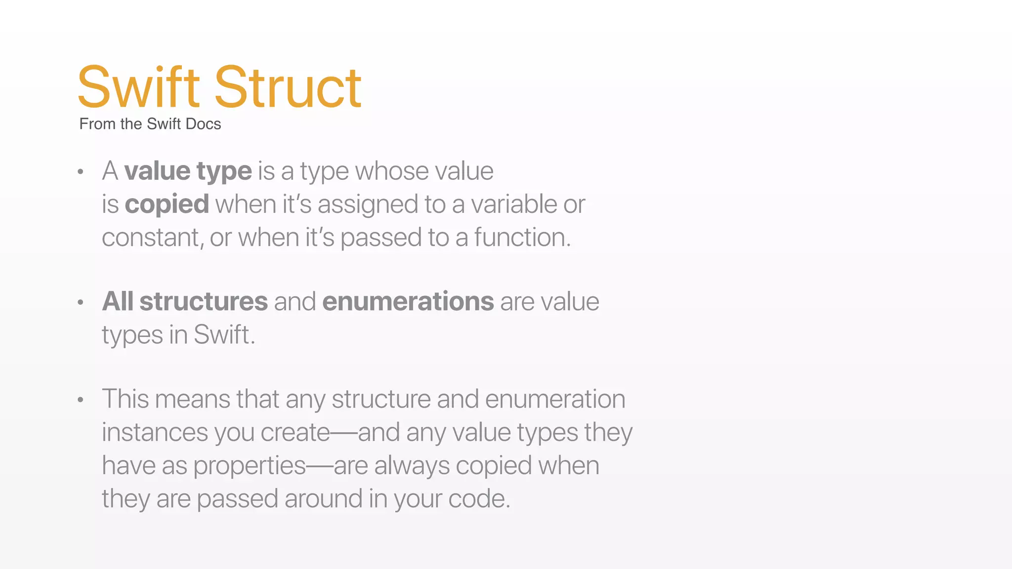 Swift Struct
• A value type is a type whose value
is copied when it’s assigned to a variable or
constant,or when it’s passed to a function.
• All structures and enumerations are value
types in Swift.
• This means that any structure and enumeration
instances you create—and any value types they
have as properties—are always copied when
they are passed around in your code.
From the Swift Docs
 