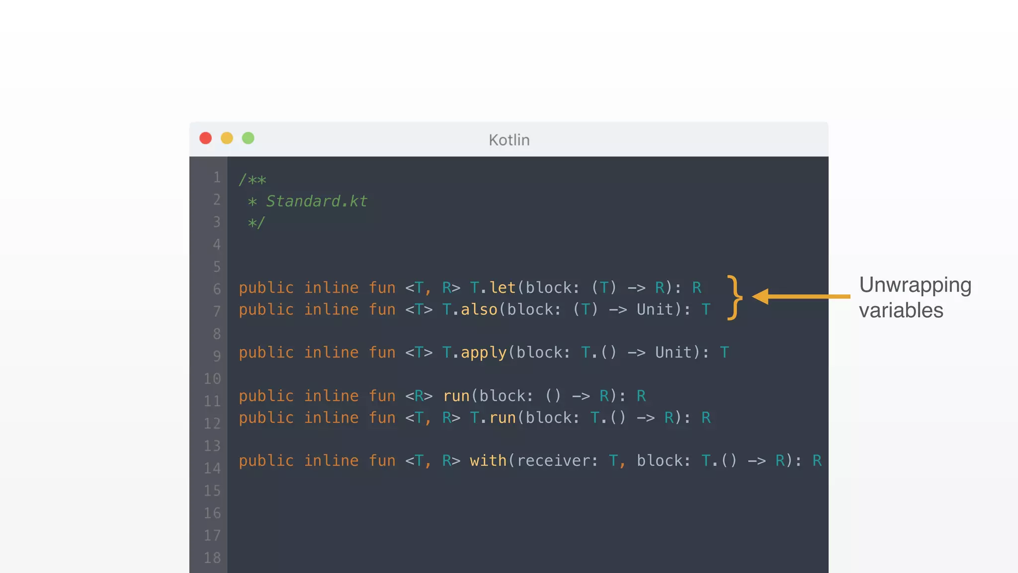 /**
* Standard.kt
*/
public inline fun <T, R> T.let(block: (T) -> R): R
public inline fun <T> T.also(block: (T) -> Unit): T
public inline fun <T> T.apply(block: T.() -> Unit): T
public inline fun <R> run(block: () -> R): R
public inline fun <T, R> T.run(block: T.() -> R): R
public inline fun <T, R> with(receiver: T, block: T.() -> R): R
} Unwrapping
variables
 