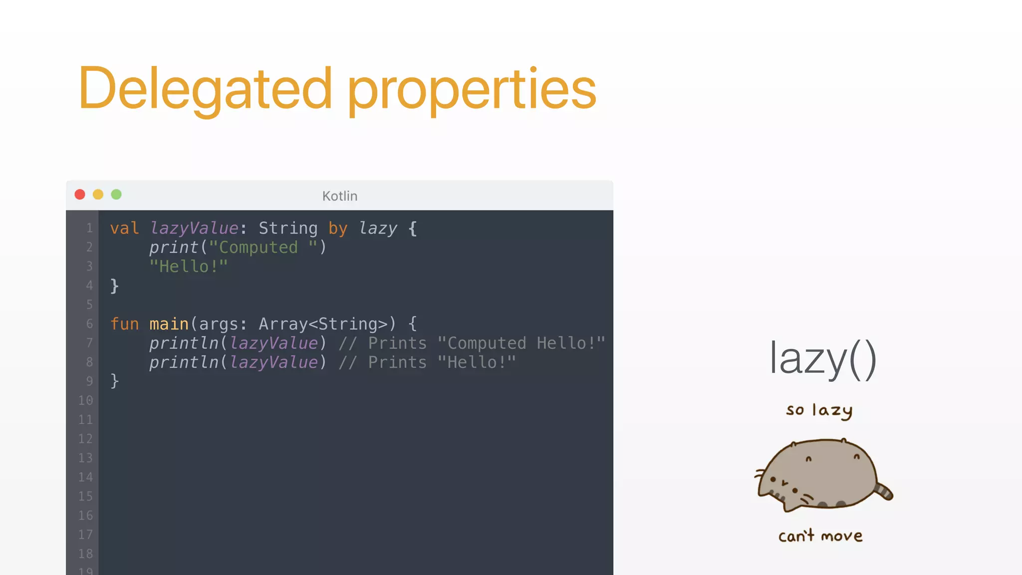 Delegated properties
lazy()
val lazyValue: String by lazy {
print("Computed ")
"Hello!"
}
fun main(args: Array<String>) {
println(lazyValue) // Prints "Computed Hello!"
println(lazyValue) // Prints "Hello!"
}
 