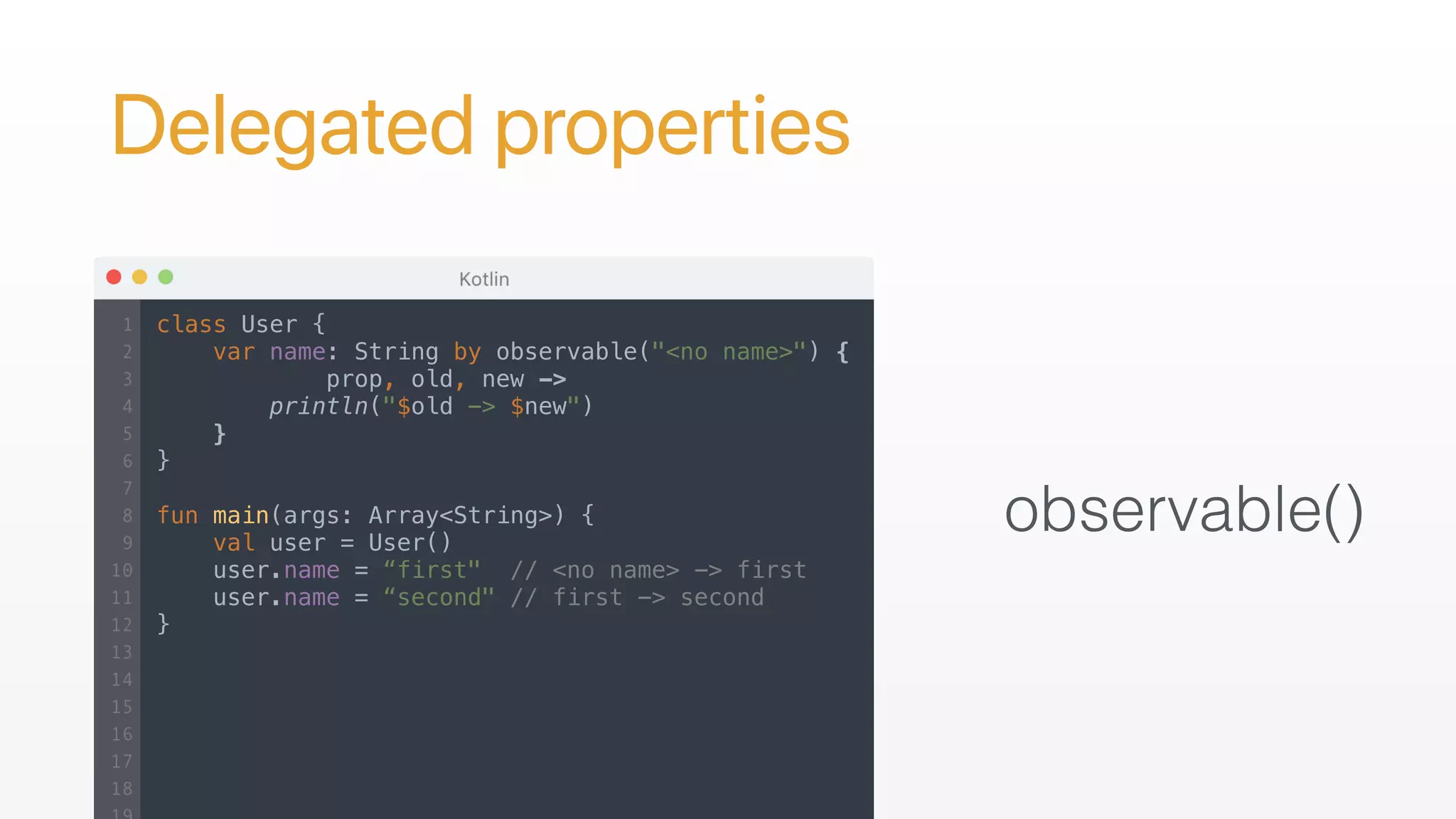 Delegated properties
observable()
class User {
var name: String by observable("<no name>") {
prop, old, new ->
println("$old -> $new")
}
}
fun main(args: Array<String>) {
val user = User()
user.name = “first" // <no name> -> first
user.name = “second" // first -> second
}
 