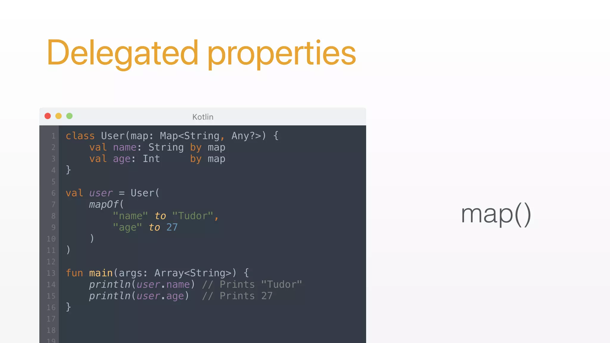 Delegated properties
map()
class User(map: Map<String, Any?>) {
val name: String by map
val age: Int by map
}
val user = User(
mapOf(
"name" to "Tudor",
"age" to 27
)
)
fun main(args: Array<String>) {
println(user.name) // Prints "Tudor"
println(user.age) // Prints 27
}
 