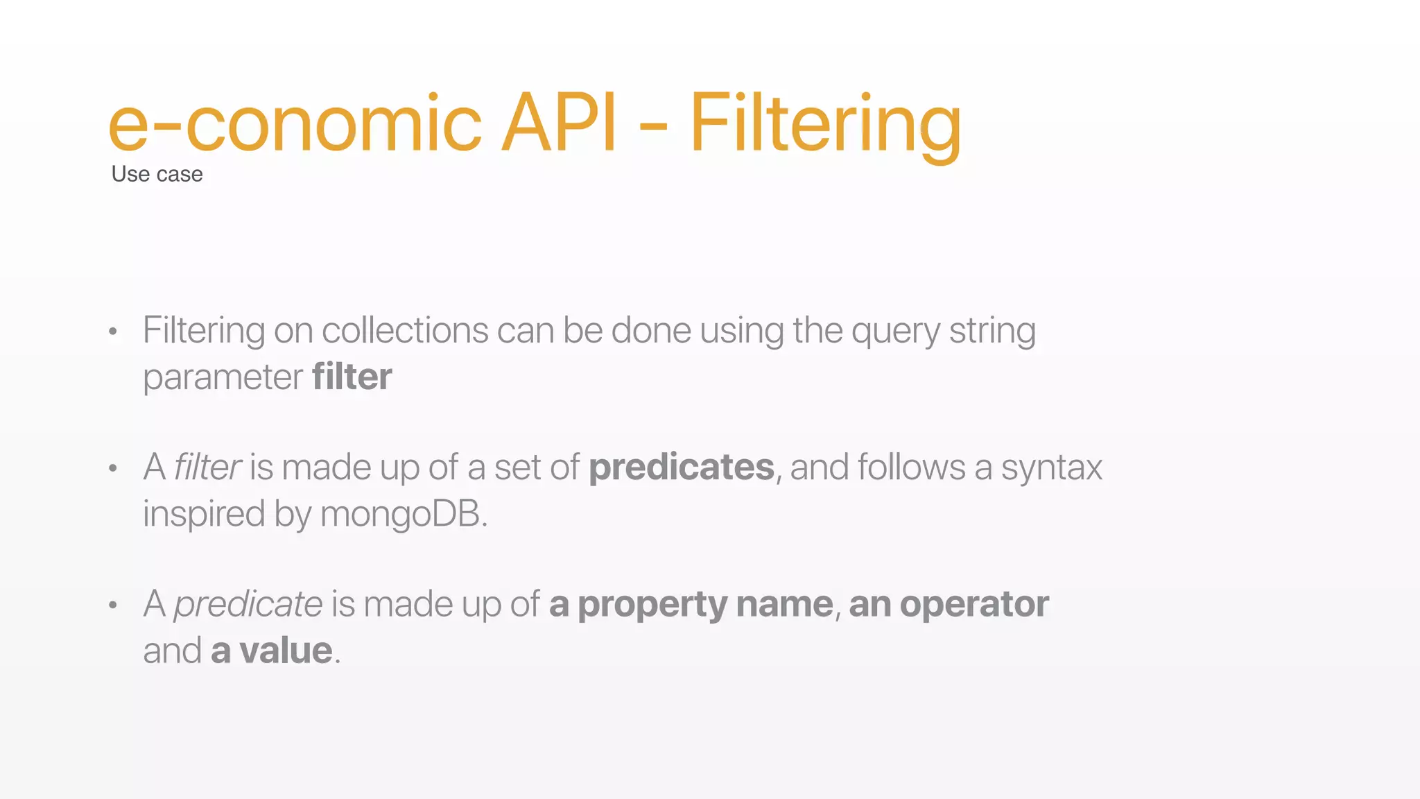 • Filtering on collections can be done using the query string
parameter filter
• A filter is made up of a set of predicates,and follows a syntax
inspired by mongoDB.
• A predicate is made up of a property name,an operator
and a value.
e-conomic API - FilteringUse case
 