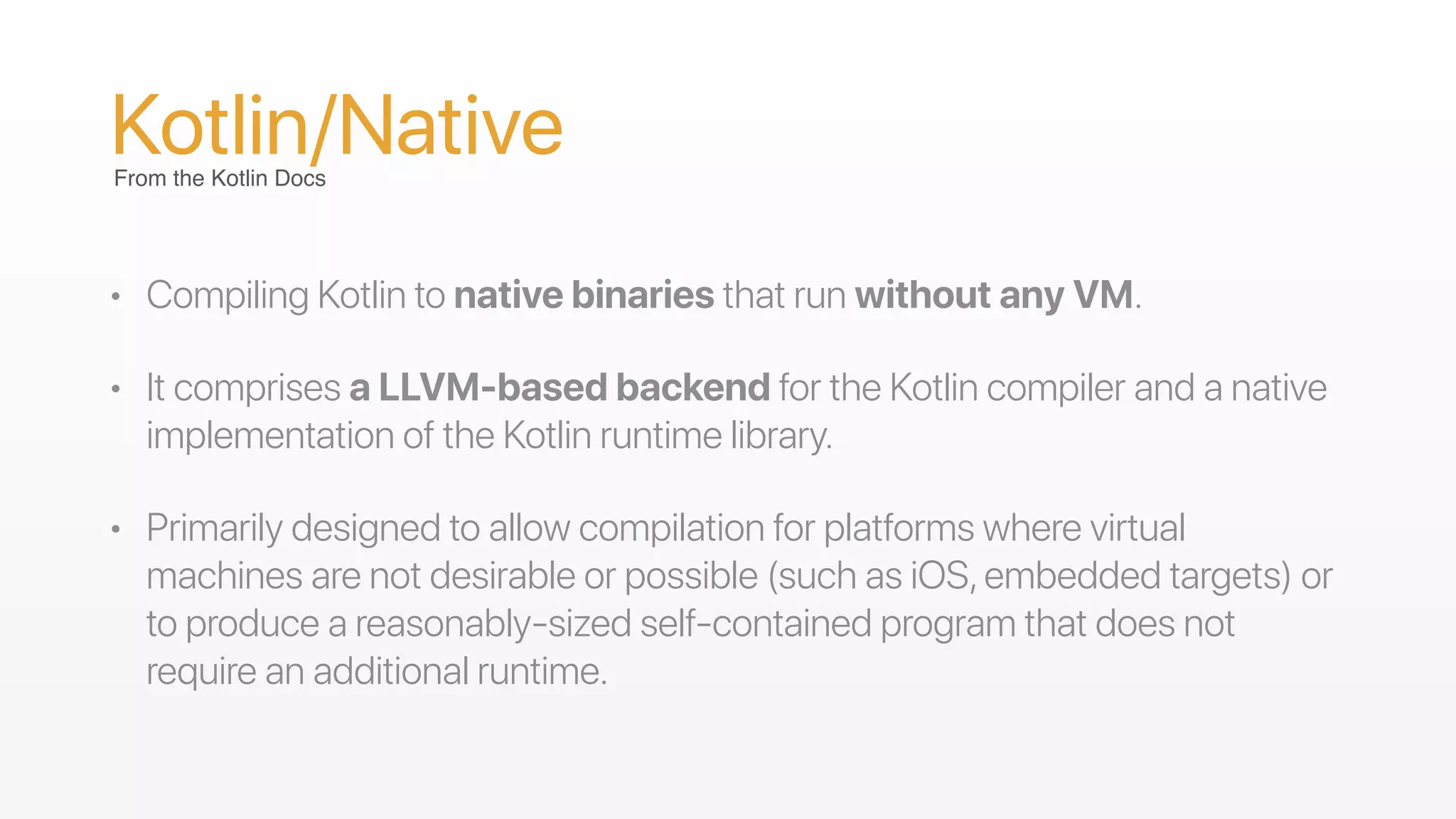 Kotlin/Native
• Compiling Kotlin to native binaries that run without any VM.
• It comprises a LLVM-based backend for the Kotlin compiler and a native
implementation of the Kotlin runtime library.
• Primarily designed to allow compilation for platforms where virtual
machines are not desirable or possible (such as iOS,embedded targets) or
to produce a reasonably-sized self-contained program that does not
require an additional runtime.
From the Kotlin Docs
 