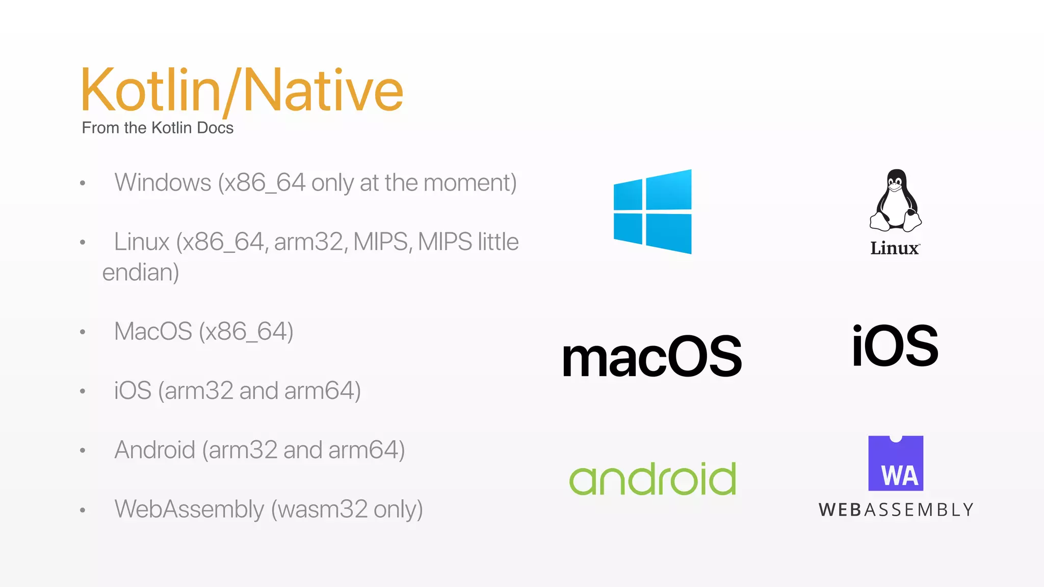 Kotlin/Native
• Windows (x86_64 only at the moment)
• Linux (x86_64,arm32,MIPS,MIPS little
endian)
• MacOS (x86_64)
• iOS (arm32 and arm64)
• Android (arm32 and arm64)
• WebAssembly (wasm32 only)
From the Kotlin Docs
 