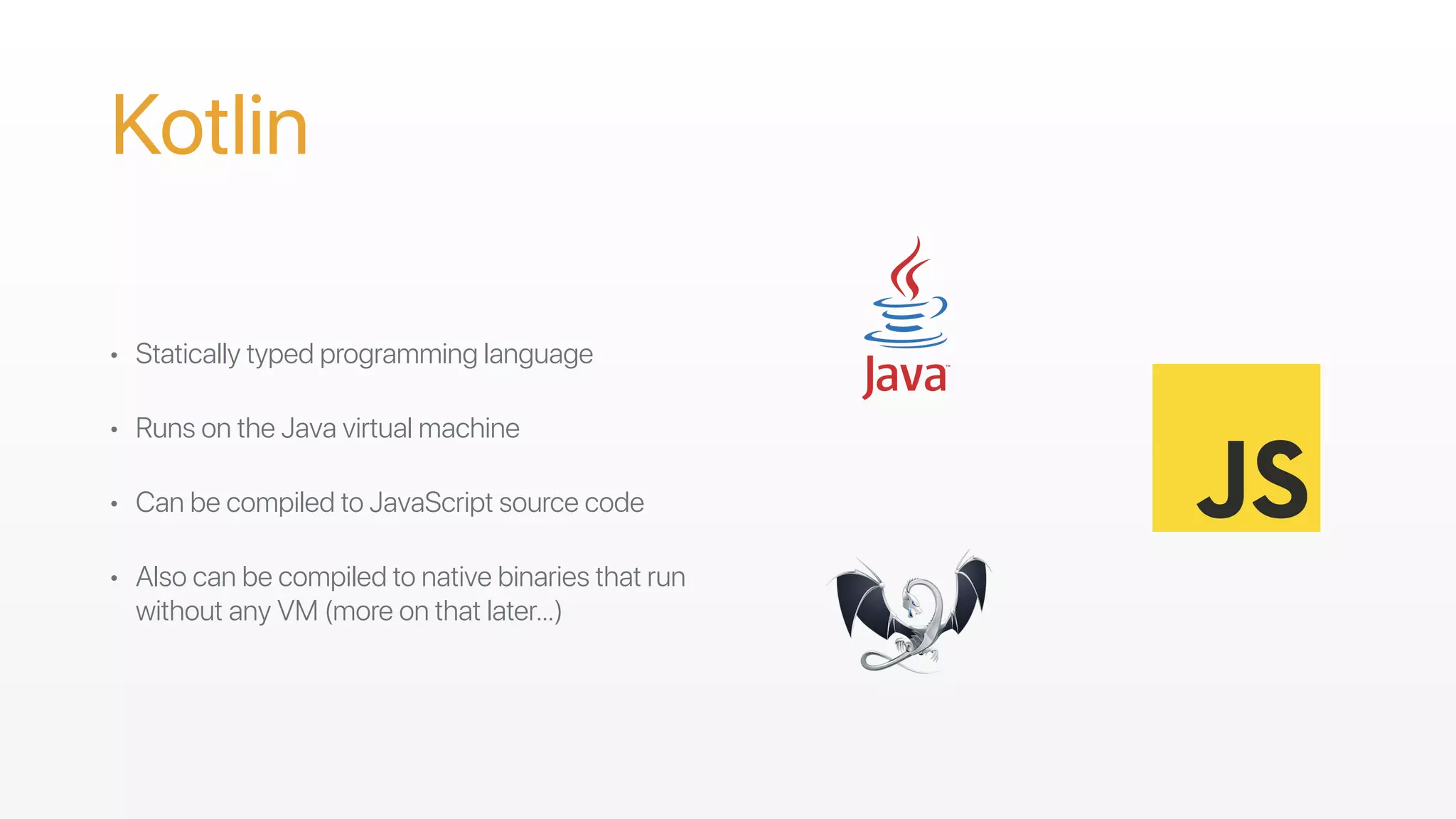 Kotlin
• Statically typed programming language
• Runs on the Java virtual machine
• Can be compiled to JavaScript source code 
• Also can be compiled to native binaries that run
without any VM (more on that later…)
 