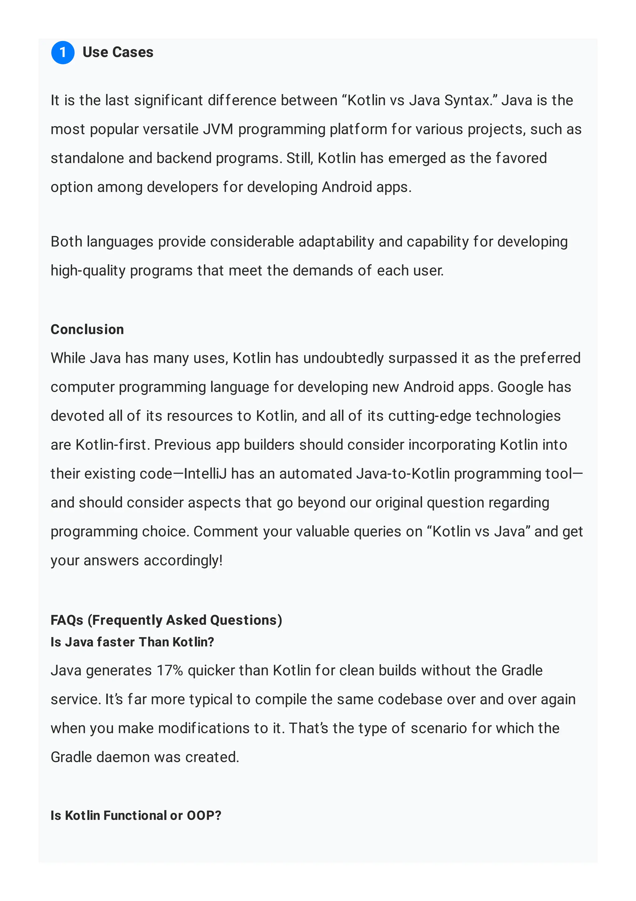 It is the last significant difference between “Kotlin vs Java Syntax.” Java is the most popular versatile JVM programming platform for various projects, such as standalone and backend programs. Still, Kotlin has emerged as the favored option among developers for developing Android apps. Both languages provide considerable adaptability and capability for developing high-quality programs that meet the demands of each user. Conclusion While Java has many uses, Kotlin has undoubtedly surpassed it as the preferred computer programming language for developing new Android apps. Google has devoted all of its resources to Kotlin, and all of its cutting-edge technologies are Kotlin-first. Previous app builders should consider incorporating Kotlin into their existing code—IntelliJ has an automated Java-to-Kotlin programming tool— and should consider aspects that go beyond our original question regarding programming choice. Comment your valuable queries on “Kotlin vs Java” and get your answers accordingly! FAQs (Frequently Asked Questions) Is Java faster Than Kotlin? Java generates 17% quicker than Kotlin for clean builds without the Gradle service. It’s far more typical to compile the same codebase over and over again when you make modifications to it. That’s the type of scenario for which the Gradle daemon was created. Is Kotlin Functional or OOP? Use Cases 1 