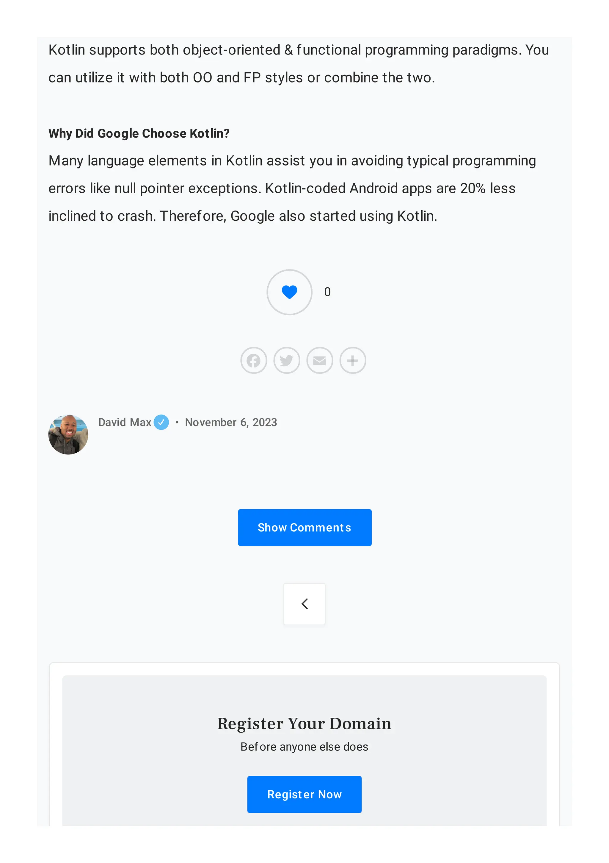 Kotlin supports both object-oriented & functional programming paradigms. You can utilize it with both OO and FP styles or combine the two. Why Did Google Choose Kotlin? Many language elements in Kotlin assist you in avoiding typical programming errors like null pointer exceptions. Kotlin-coded Android apps are 20% less inclined to crash. Therefore, Google also started using Kotlin. Show Comments David Max • November 6, 2023  Before anyone else does Register Now Register Your Domain 0 