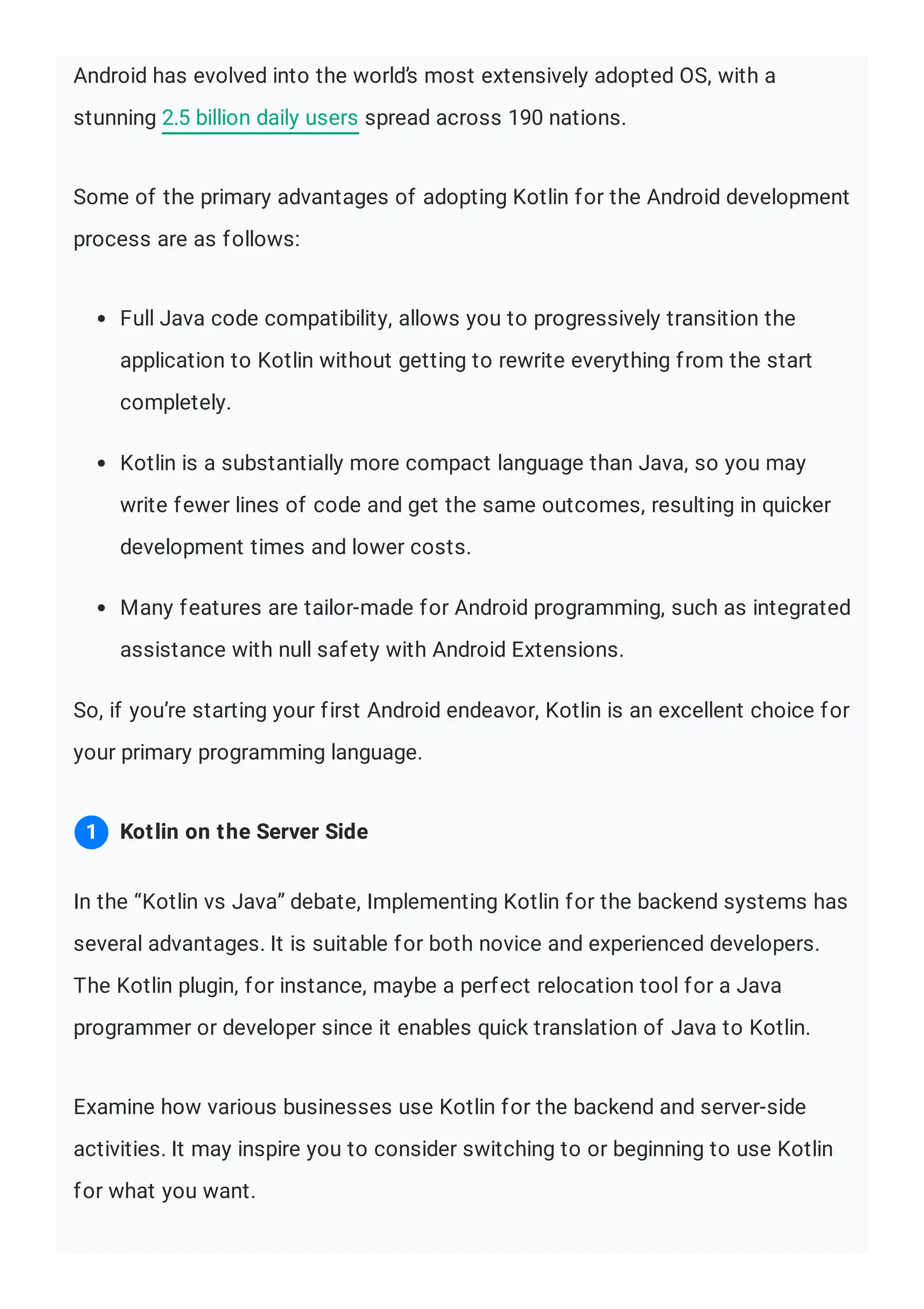 Android has evolved into the world’s most extensively adopted OS, with a stunning 2.5 billion daily users spread across 190 nations. Some of the primary advantages of adopting Kotlin for the Android development process are as follows: Full Java code compatibility, allows you to progressively transition the application to Kotlin without getting to rewrite everything from the start completely. Kotlin is a substantially more compact language than Java, so you may write fewer lines of code and get the same outcomes, resulting in quicker development times and lower costs. Many features are tailor-made for Android programming, such as integrated assistance with null safety with Android Extensions. So, if you’re starting your first Android endeavor, Kotlin is an excellent choice for your primary programming language. In the “Kotlin vs Java” debate, Implementing Kotlin for the backend systems has several advantages. It is suitable for both novice and experienced developers. The Kotlin plugin, for instance, maybe a perfect relocation tool for a Java programmer or developer since it enables quick translation of Java to Kotlin. Examine how various businesses use Kotlin for the backend and server-side activities. It may inspire you to consider switching to or beginning to use Kotlin for what you want. Kotlin on the Server Side 1 