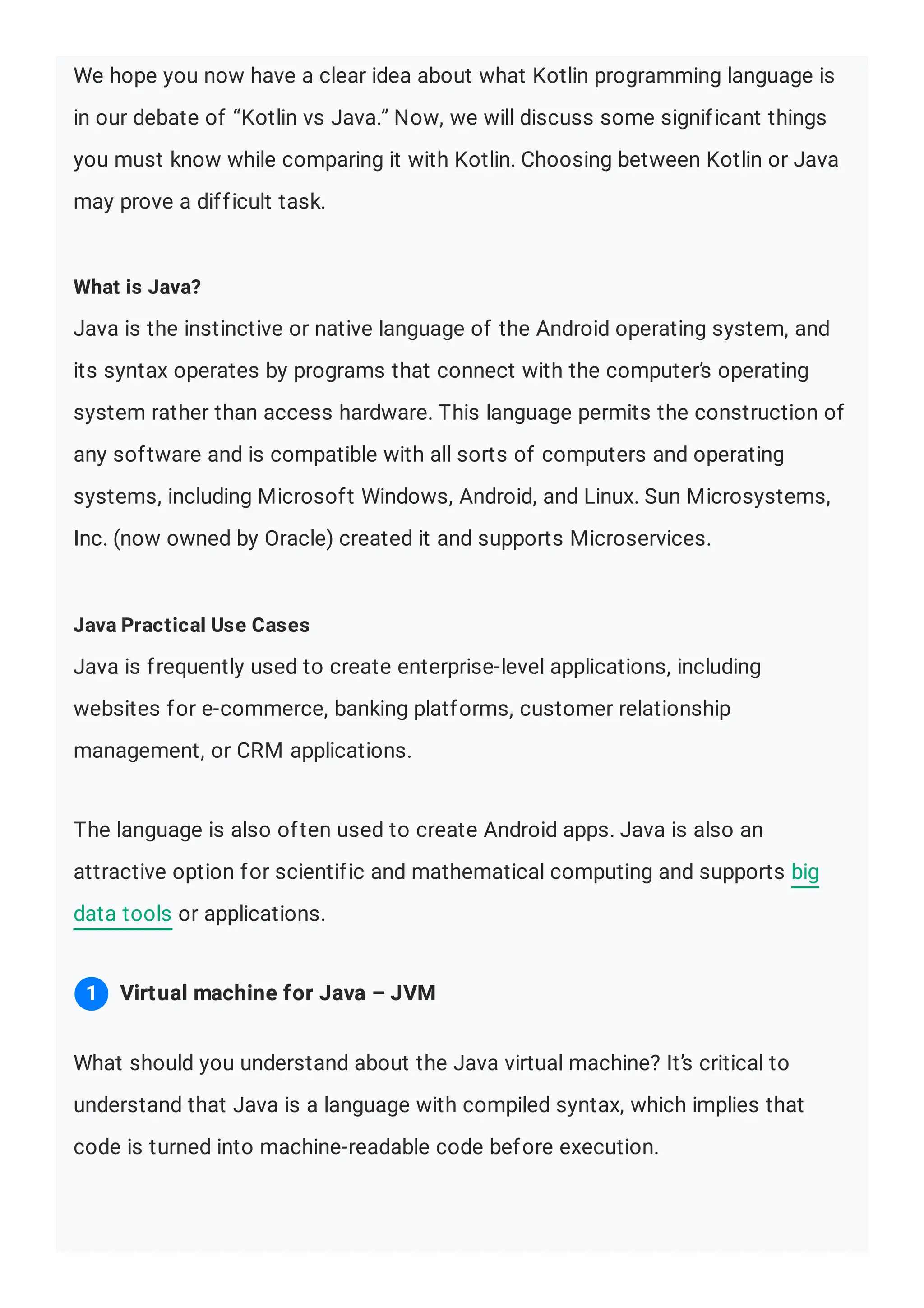 We hope you now have a clear idea about what Kotlin programming language is in our debate of “Kotlin vs Java.” Now, we will discuss some significant things you must know while comparing it with Kotlin. Choosing between Kotlin or Java may prove a difficult task. What is Java? Java is the instinctive or native language of the Android operating system, and its syntax operates by programs that connect with the computer’s operating system rather than access hardware. This language permits the construction of any software and is compatible with all sorts of computers and operating systems, including Microsoft Windows, Android, and Linux. Sun Microsystems, Inc. (now owned by Oracle) created it and supports Microservices. Java Practical Use Cases Java is frequently used to create enterprise-level applications, including websites for e-commerce, banking platforms, customer relationship management, or CRM applications. The language is also often used to create Android apps. Java is also an attractive option for scientific and mathematical computing and supports big data tools or applications. What should you understand about the Java virtual machine? It’s critical to understand that Java is a language with compiled syntax, which implies that code is turned into machine-readable code before execution. Virtual machine for Java – JVM 1 