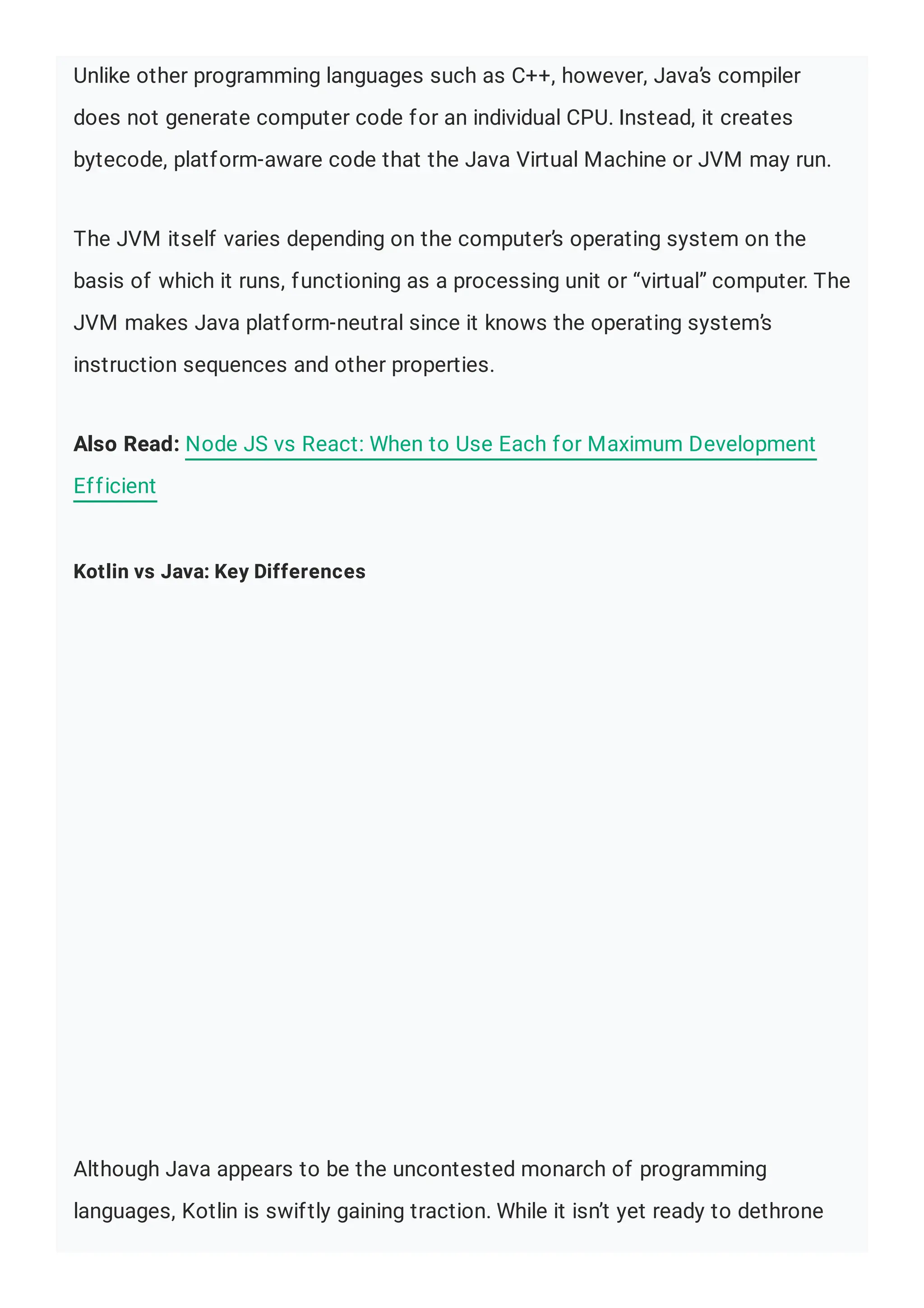 Unlike other programming languages such as C++, however, Java’s compiler does not generate computer code for an individual CPU. Instead, it creates bytecode, platform-aware code that the Java Virtual Machine or JVM may run. The JVM itself varies depending on the computer’s operating system on the basis of which it runs, functioning as a processing unit or “virtual” computer. The JVM makes Java platform-neutral since it knows the operating system’s instruction sequences and other properties. Also Read: Node JS vs React: When to Use Each for Maximum Development Efficient Kotlin vs Java: Key Differences Although Java appears to be the uncontested monarch of programming languages, Kotlin is swiftly gaining traction. While it isn’t yet ready to dethrone 