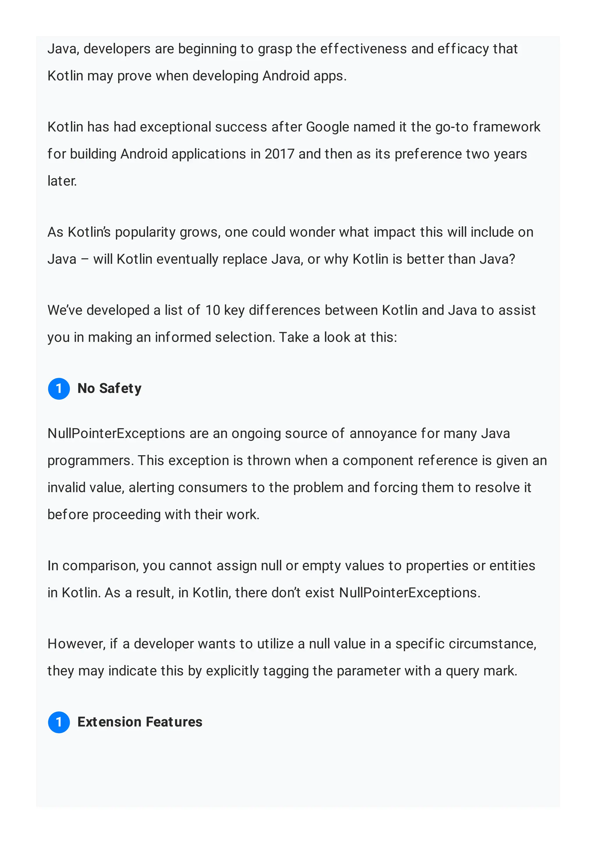 Java, developers are beginning to grasp the effectiveness and efficacy that Kotlin may prove when developing Android apps. Kotlin has had exceptional success after Google named it the go-to framework for building Android applications in 2017 and then as its preference two years later. As Kotlin’s popularity grows, one could wonder what impact this will include on Java – will Kotlin eventually replace Java, or why Kotlin is better than Java? We’ve developed a list of 10 key differences between Kotlin and Java to assist you in making an informed selection. Take a look at this: NullPointerExceptions are an ongoing source of annoyance for many Java programmers. This exception is thrown when a component reference is given an invalid value, alerting consumers to the problem and forcing them to resolve it before proceeding with their work. In comparison, you cannot assign null or empty values to properties or entities in Kotlin. As a result, in Kotlin, there don’t exist NullPointerExceptions. However, if a developer wants to utilize a null value in a specific circumstance, they may indicate this by explicitly tagging the parameter with a query mark. No Safety 1 Extension Features 1 