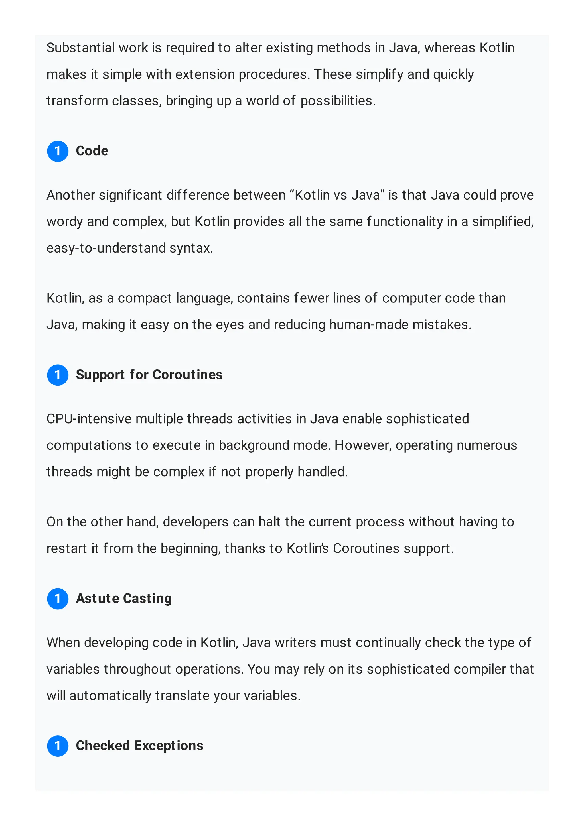 Substantial work is required to alter existing methods in Java, whereas Kotlin makes it simple with extension procedures. These simplify and quickly transform classes, bringing up a world of possibilities. Another significant difference between “Kotlin vs Java” is that Java could prove wordy and complex, but Kotlin provides all the same functionality in a simplified, easy-to-understand syntax. Kotlin, as a compact language, contains fewer lines of computer code than Java, making it easy on the eyes and reducing human-made mistakes. CPU-intensive multiple threads activities in Java enable sophisticated computations to execute in background mode. However, operating numerous threads might be complex if not properly handled. On the other hand, developers can halt the current process without having to restart it from the beginning, thanks to Kotlin’s Coroutines support. When developing code in Kotlin, Java writers must continually check the type of variables throughout operations. You may rely on its sophisticated compiler that will automatically translate your variables. Code 1 Support for Coroutines 1 Astute Casting 1 Checked Exceptions 1 