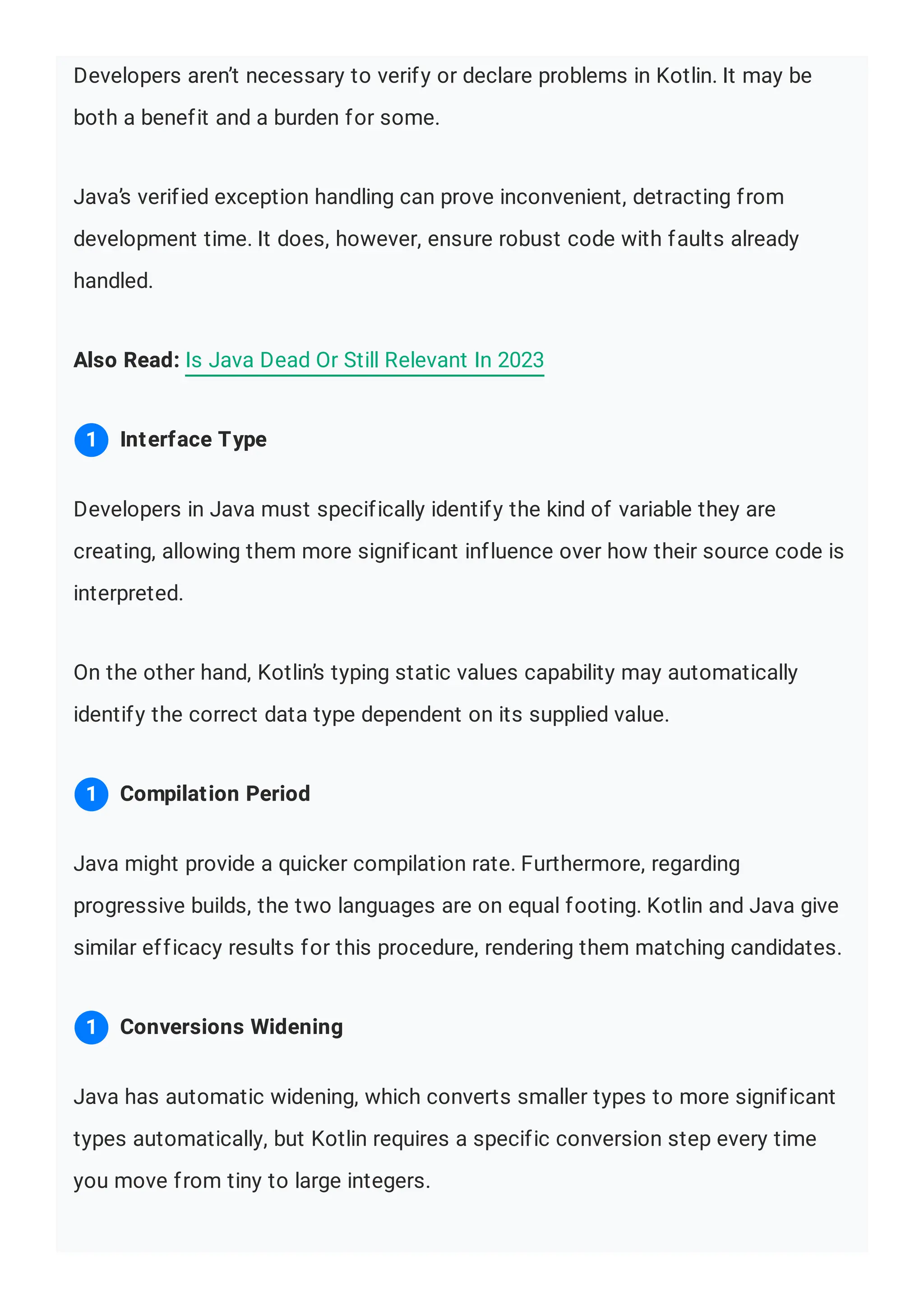 Developers aren’t necessary to verify or declare problems in Kotlin. It may be both a benefit and a burden for some. Java’s verified exception handling can prove inconvenient, detracting from development time. It does, however, ensure robust code with faults already handled. Also Read: Is Java Dead Or Still Relevant In 2023 Developers in Java must specifically identify the kind of variable they are creating, allowing them more significant influence over how their source code is interpreted. On the other hand, Kotlin’s typing static values capability may automatically identify the correct data type dependent on its supplied value. Java might provide a quicker compilation rate. Furthermore, regarding progressive builds, the two languages are on equal footing. Kotlin and Java give similar efficacy results for this procedure, rendering them matching candidates. Java has automatic widening, which converts smaller types to more significant types automatically, but Kotlin requires a specific conversion step every time you move from tiny to large integers. Interface Type 1 Compilation Period 1 Conversions Widening 1 