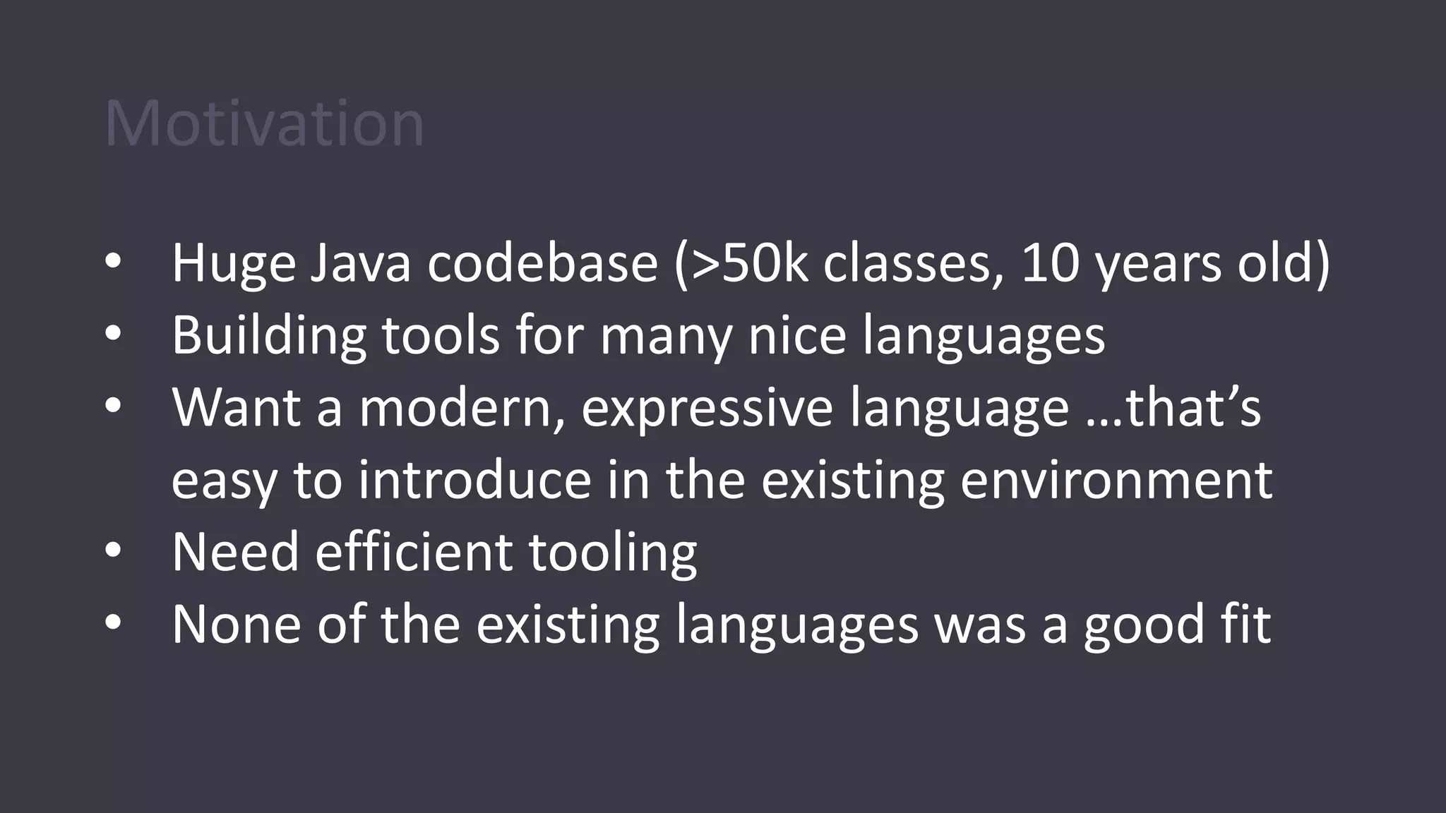 Motivation
• Huge Java codebase (>50k classes, 10 years old)
• Building tools for many nice languages
• Want a modern, expressive language …that’s
easy to introduce in the existing environment
• Need efficient tooling
• None of the existing languages was a good fit
 