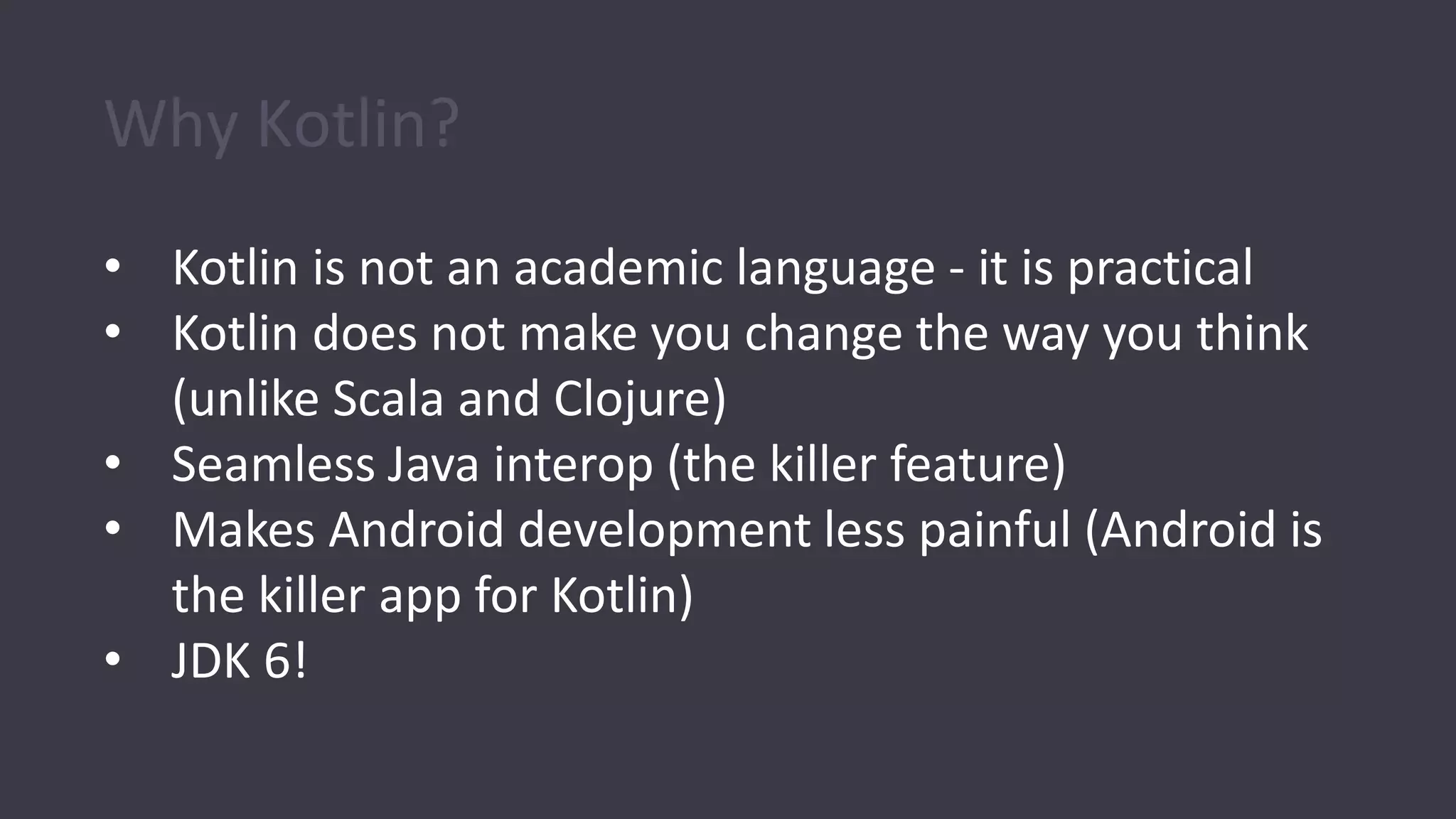 Why Kotlin?
• Kotlin is not an academic language - it is practical
• Kotlin does not make you change the way you think
(unlike Scala and Clojure)
• Seamless Java interop (the killer feature)
• Makes Android development less painful (Android is
the killer app for Kotlin)
• JDK 6!
 