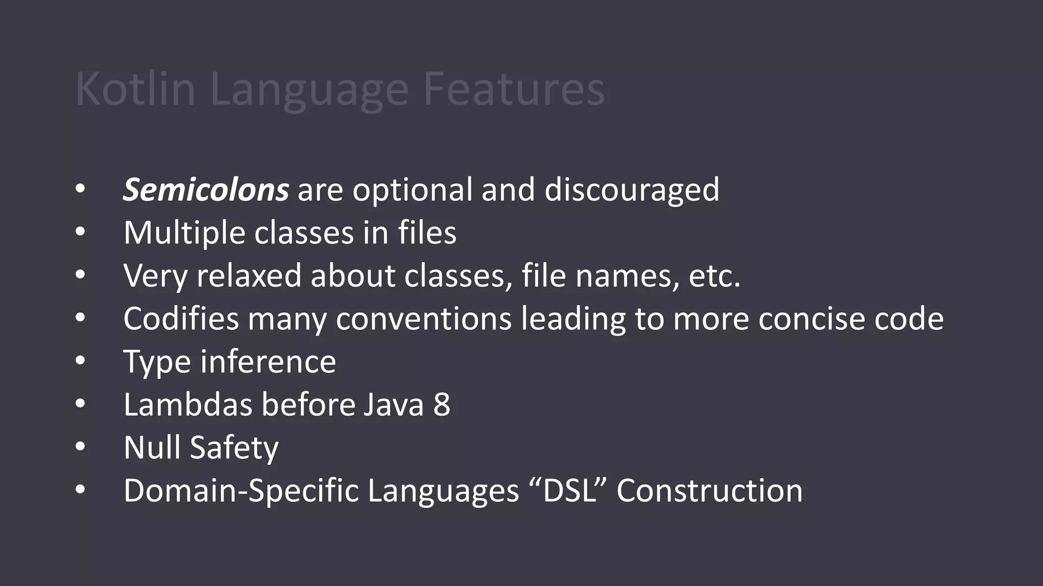 Kotlin Language Features
• Semicolons are optional and discouraged
• Multiple classes in files
• Very relaxed about classes, file names, etc.
• Codifies many conventions leading to more concise code
• Type inference
• Lambdas before Java 8
• Null Safety
• Domain-Specific Languages “DSL” Construction
 