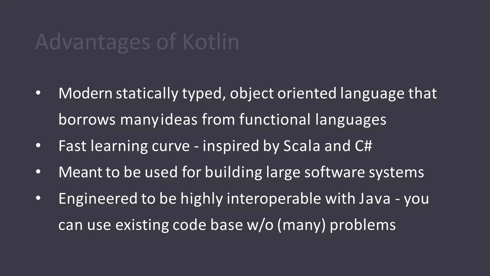 Advantages of Kotlin
• Modern statically typed, object oriented language that
borrows manyideas from functional languages
• Fast learning curve - inspired by Scala and C#
• Meant to be used for building large software systems
• Engineered to be highly interoperable with Java - you
can use existing code base w/o (many) problems
 