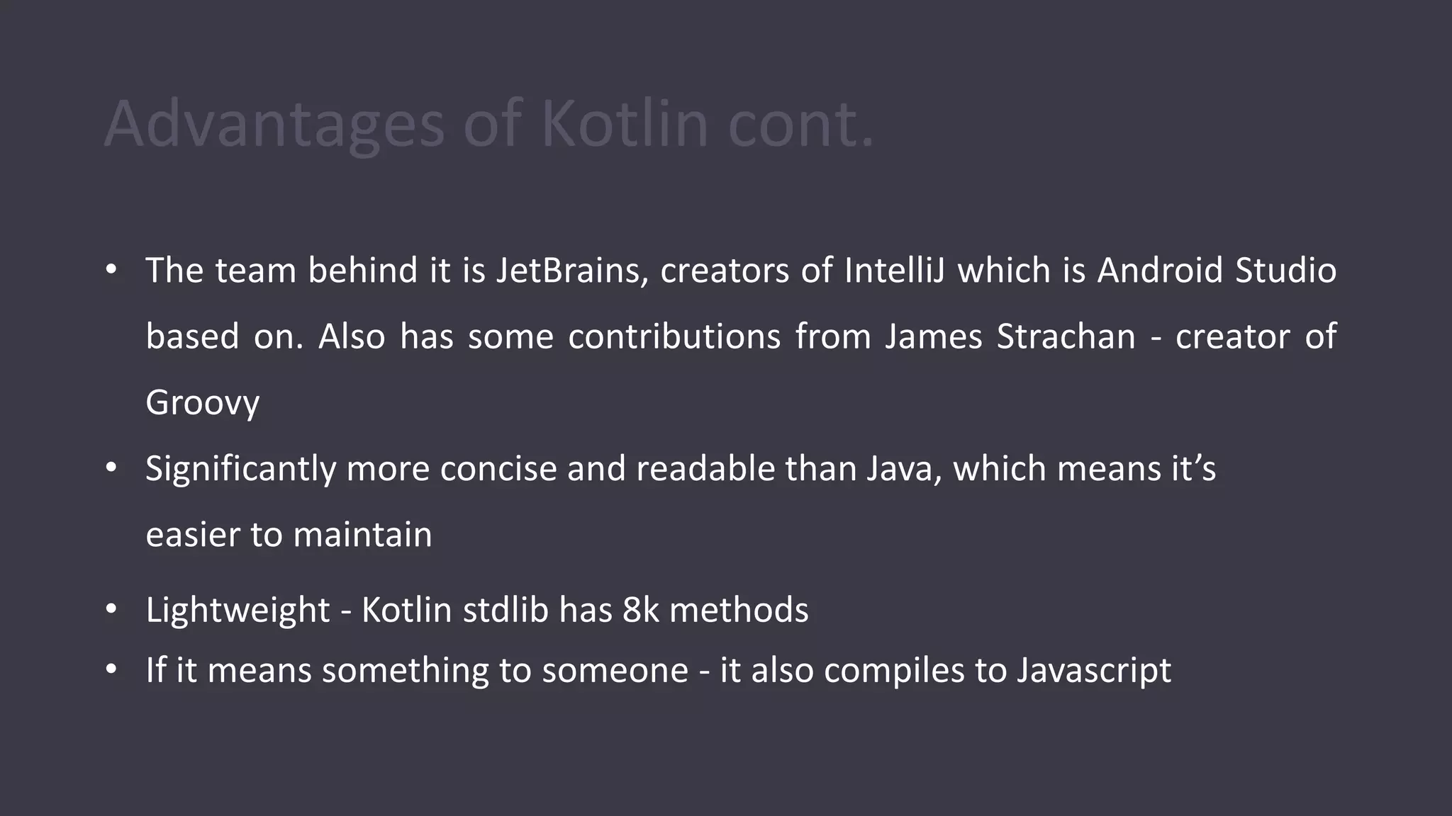 Advantages of Kotlin cont.
• The team behind it is JetBrains, creators of IntelliJ which is Android Studio
based on. Also has some contributions from James Strachan - creator of
Groovy
• Significantly more concise and readable than Java, which means it’s
easier to maintain
• Lightweight - Kotlin stdlib has 8k methods
• If it means something to someone - it also compiles to Javascript
 
