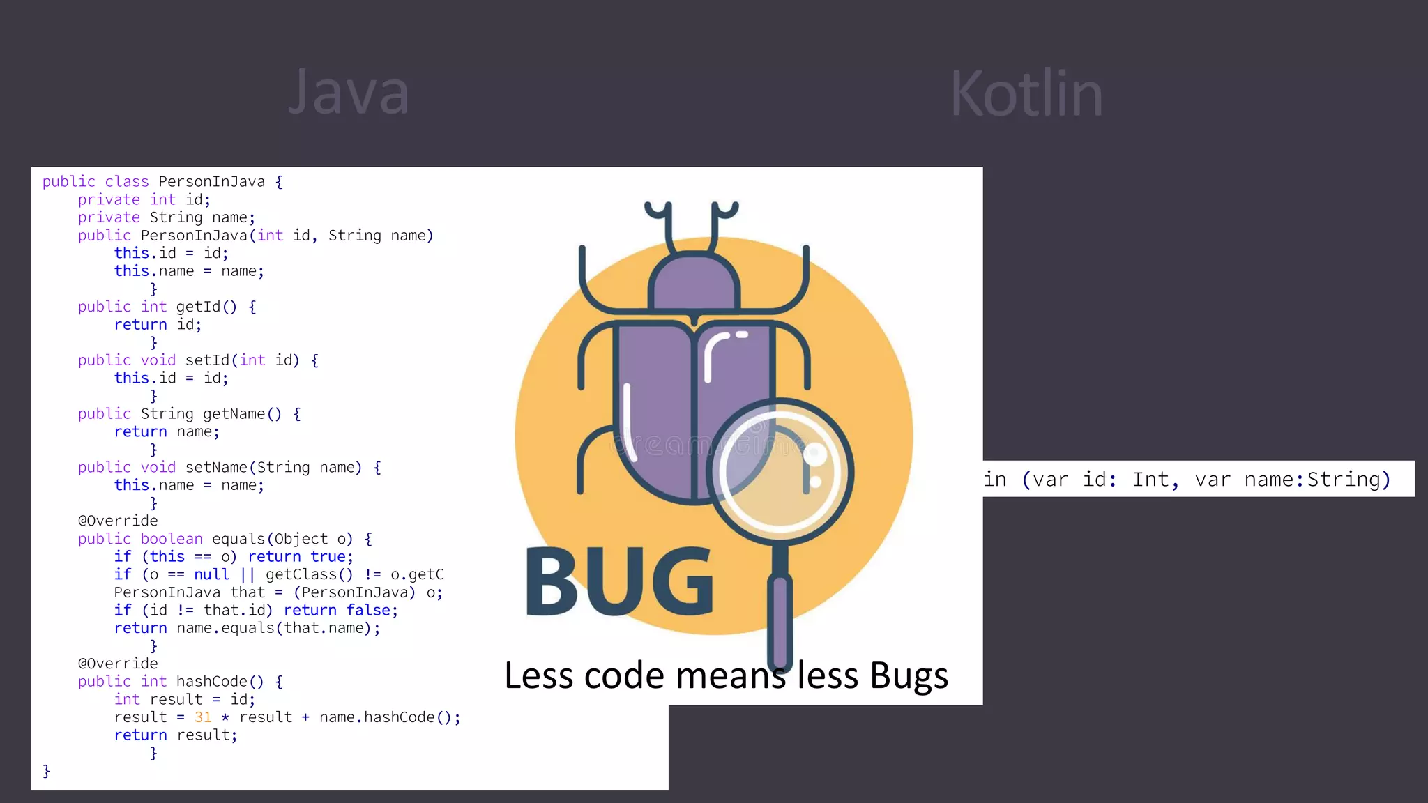 Java Kotlin
public class PersonInJava {
private int id;
private String name;
public PersonInJava(int id, String name) {
this.id = id;
this.name = name;
}
public int getId() {
return id;
}
public void setId(int id) {
this.id = id;
}
public String getName() {
return name;
}
public void setName(String name) {
this.name = name;
}
@Override
public boolean equals(Object o) {
if (this == o) return true;
if (o == null || getClass() != o.getClass()) return false;
PersonInJava that = (PersonInJava) o;
if (id != that.id) return false;
return name.equals(that.name);
}
@Override
public int hashCode() {
int result = id;
result = 31 * result + name.hashCode();
return result;
}
}
data class PersonInKotlin (var id: Int, var name:String)
Less code means less Bugs
 