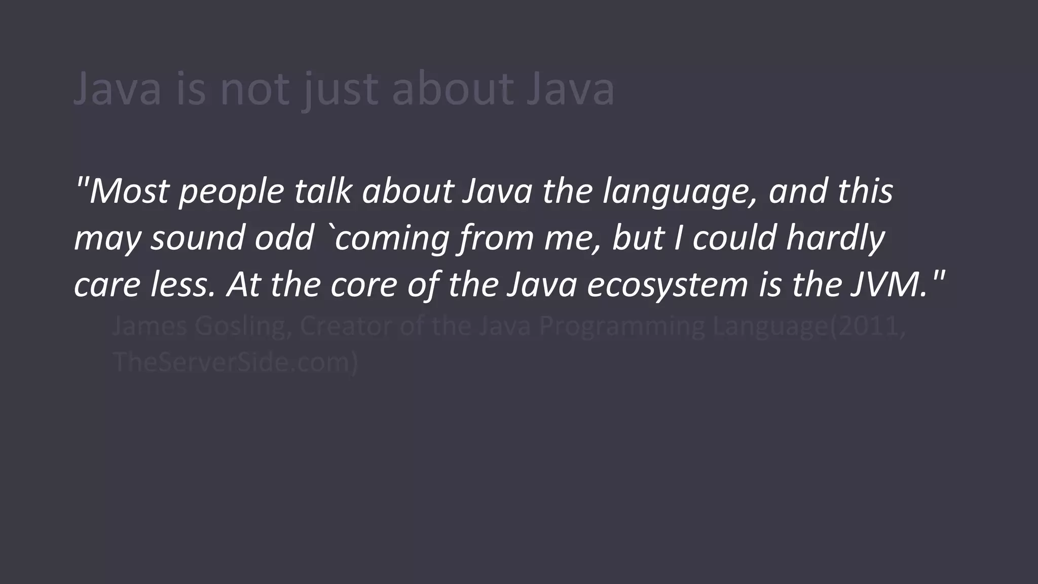 Java is not just about Java
"Most people talk about Java the language, and this
may sound odd `coming from me, but I could hardly
care less. At the core of the Java ecosystem is the JVM."
James Gosling, Creator of the Java Programming Language(2011,
TheServerSide.com)
 