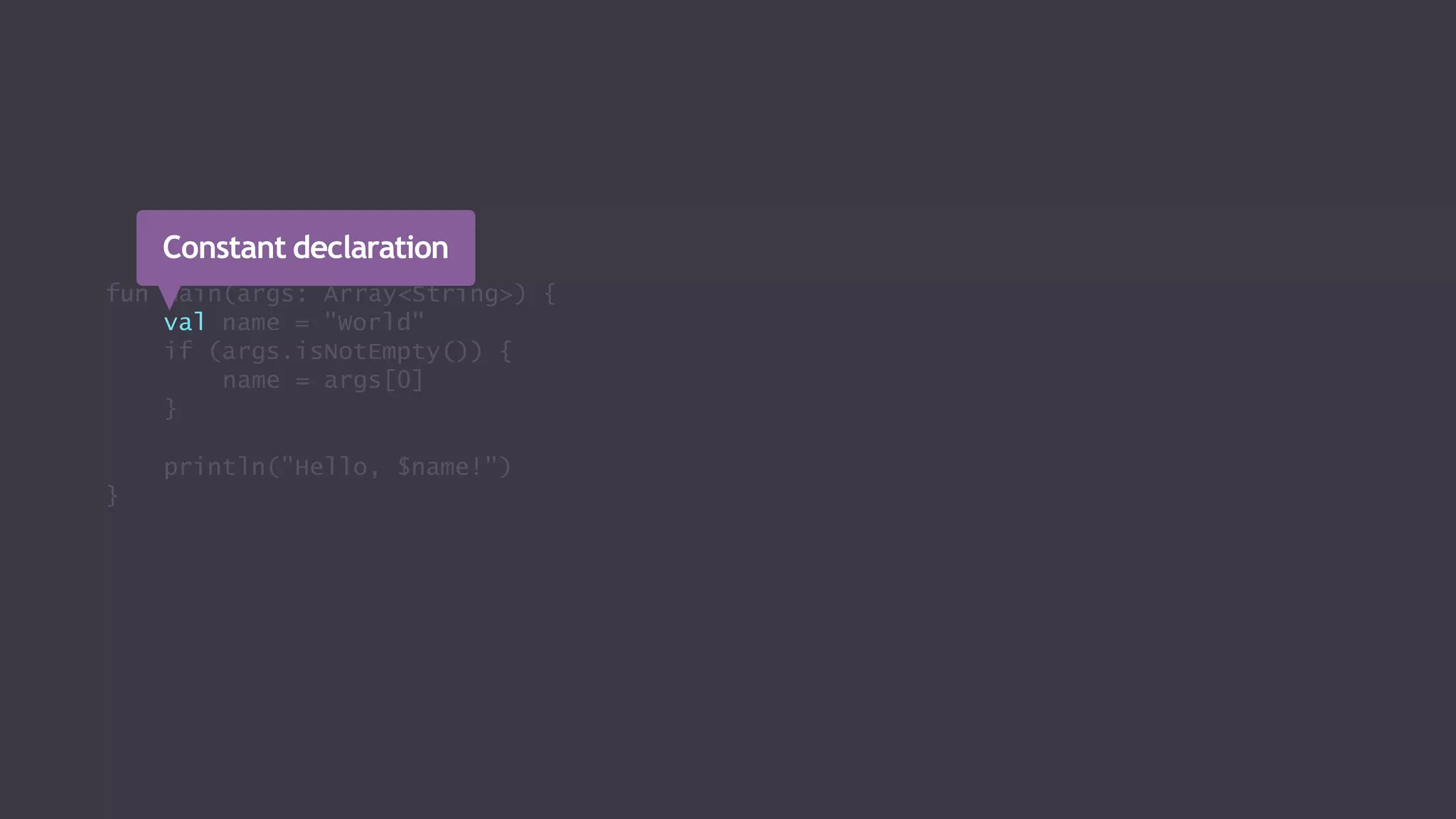 fun main(args: Array<String>) {
val name = "World"
if (args.isNotEmpty()) {
name = args[0]
}
println("Hello, $name!")
}
Constant declaration
 