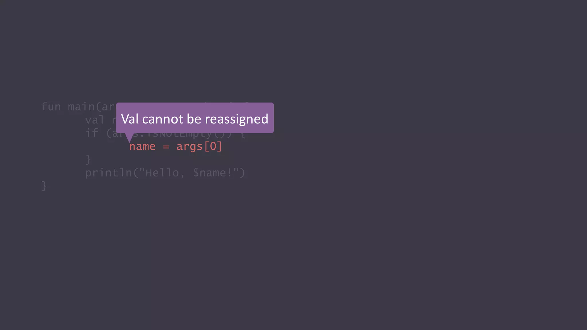fun main(args: Array<String>) {
val name = "World"
if (args.isNotEmpty()) {
name = args[0]
}
println("Hello, $name!")
}
Val cannot be reassigned
 
