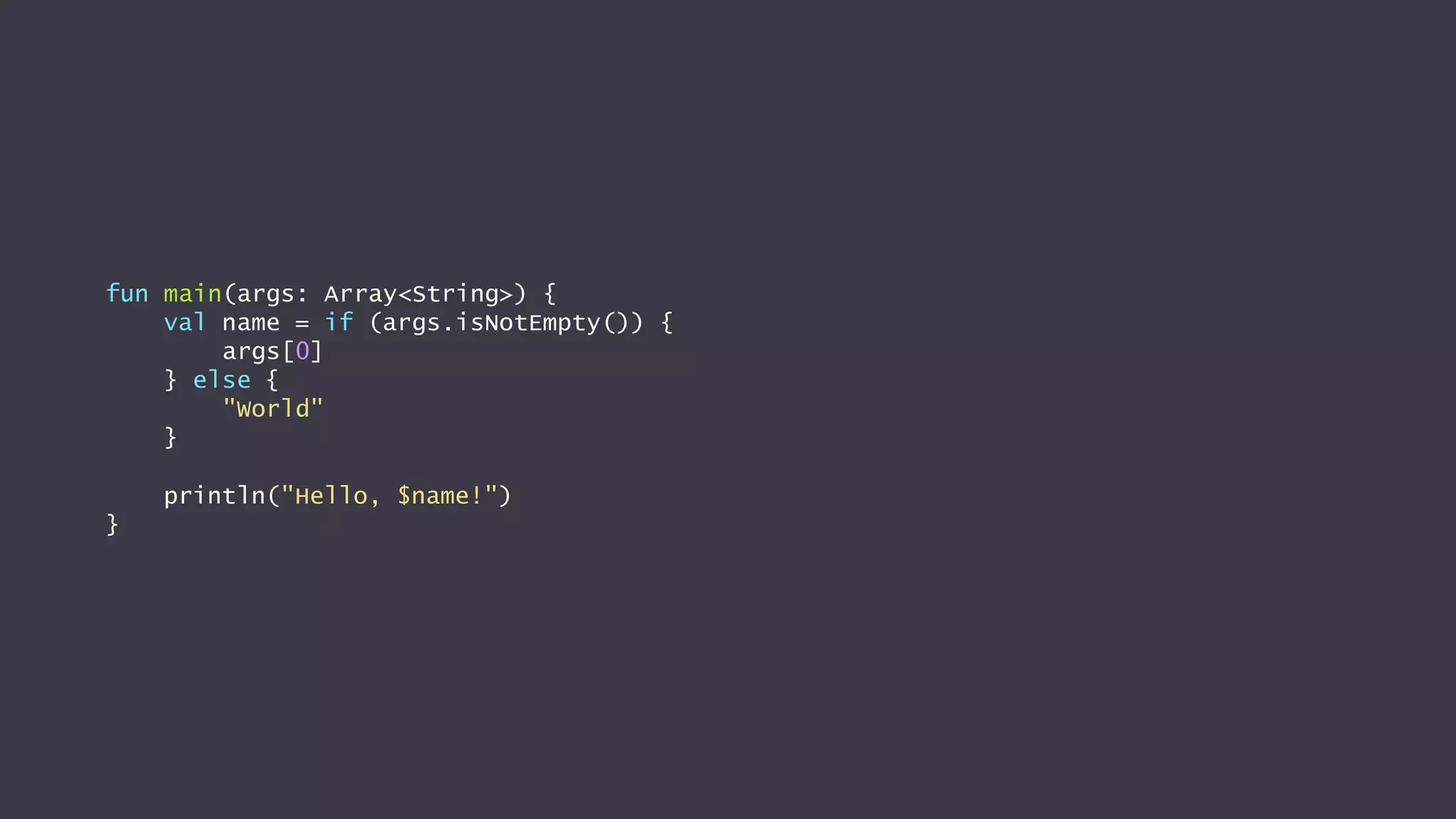 fun main(args: Array<String>) {
val name = if (args.isNotEmpty()) {
args[0]
} else {
"World"
}
println("Hello, $name!")
}
 