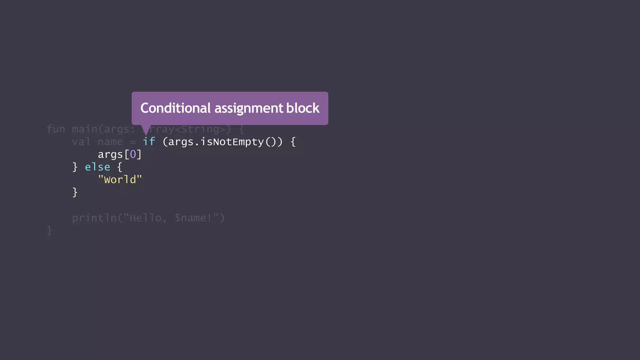 fun main(args: Array<String>) {
val name = if (args.isNotEmpty()) {
args[0]
} else {
"World"
}
println("Hello, $name!")
}
Conditional assignment block
 