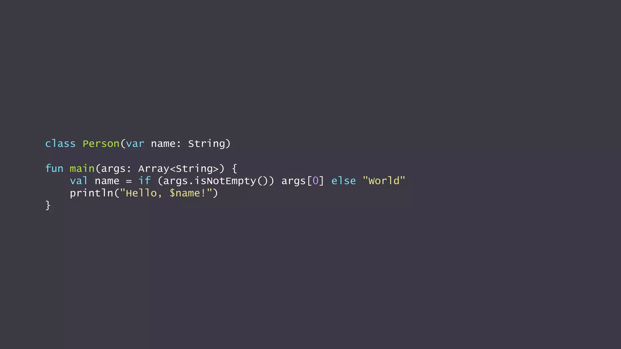 class Person(var name: String)
fun main(args: Array<String>) {
val name = if (args.isNotEmpty()) args[0] else "World"
println("Hello, $name!")
}
 